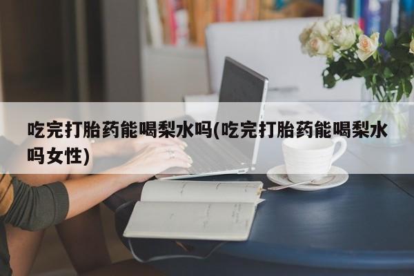 买打胎药私人联系方式吃完打胎药能喝梨水吗(吃完打胎药能喝梨水吗女性)