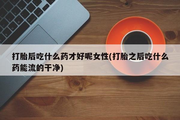 买打胎药私人联系方式打胎后吃什么药才好呢女性(打胎之后吃什么药能流的干净)