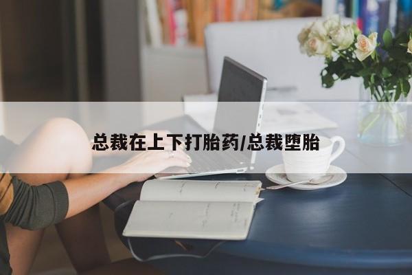买打胎药私人联系方式总裁在上下打胎药/总裁堕胎