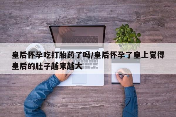 买打胎药私人联系方式皇后怀孕吃打胎药了吗/皇后怀孕了皇上觉得皇后的肚子越来越大