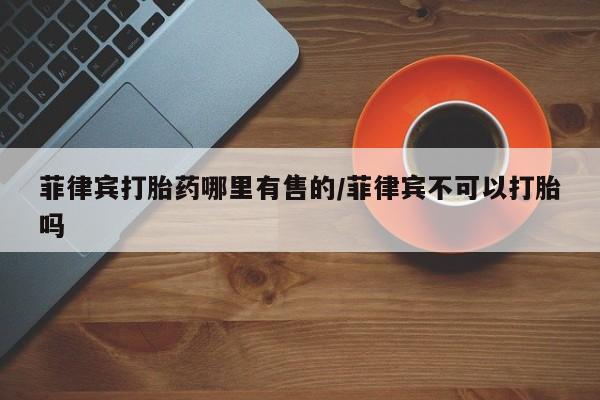 买打胎药私人联系方式菲律宾打胎药哪里有售的/菲律宾不可以打胎吗
