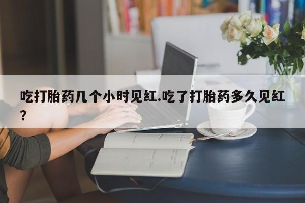 买打胎药私人联系方式吃打胎药几个小时见红.吃了打胎药多久见红？