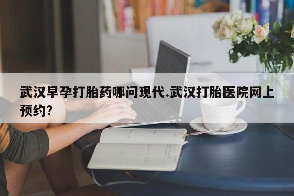 买打胎药私人联系方式武汉早孕打胎药哪问现代.武汉打胎医院网上预约?