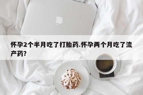 买打胎药私人联系方式怀孕2个半月吃了打胎药.怀孕两个月吃了流产药？