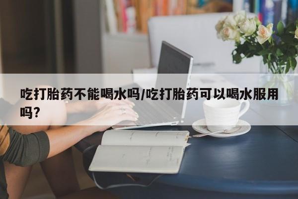 买打胎药私人联系方式吃打胎药不能喝水吗/吃打胎药可以喝水服用吗?