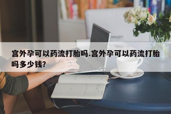 买打胎药私人联系方式宫外孕可以药流打胎吗.宫外孕可以药流打胎吗多少钱？