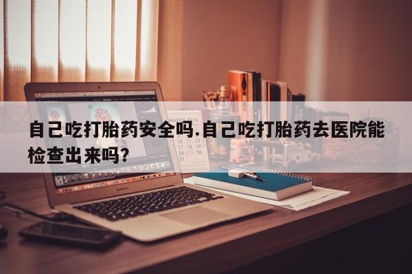 买打胎药私人联系方式自己吃打胎药安全吗.自己吃打胎药去医院能检查出来吗？