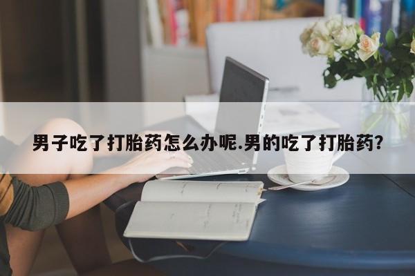 买打胎药私人联系方式男子吃了打胎药怎么办呢.男的吃了打胎药?