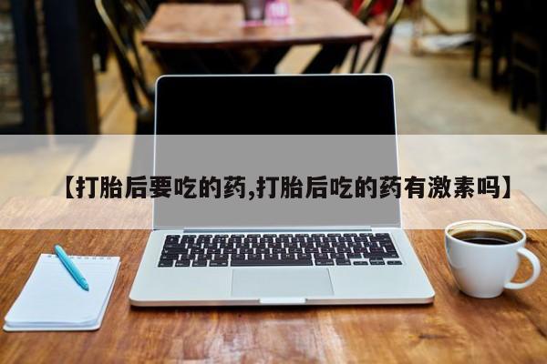 买打胎药私人联系方式【打胎后要吃的药,打胎后吃的药有激素吗】